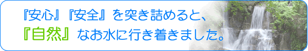 安心安全を突き詰めると、自然なお水に行き着きました。